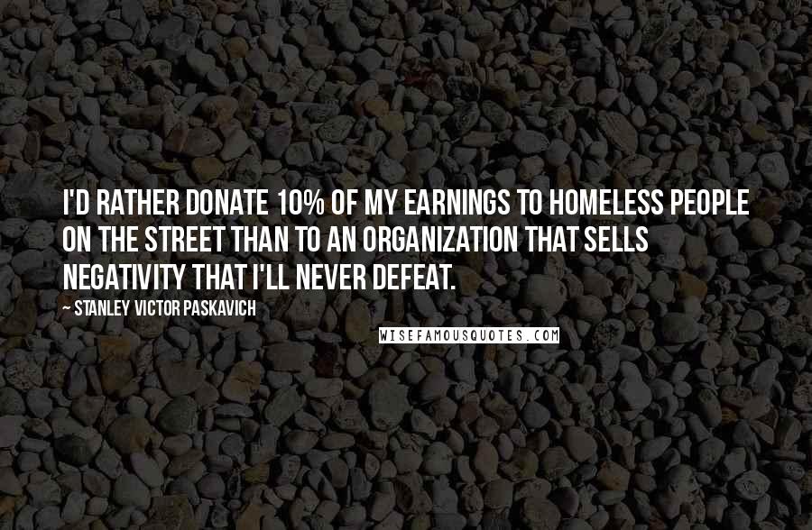 Stanley Victor Paskavich Quotes: I'd rather donate 10% of my earnings to homeless people on the street than to an organization that sells negativity that I'll never defeat.