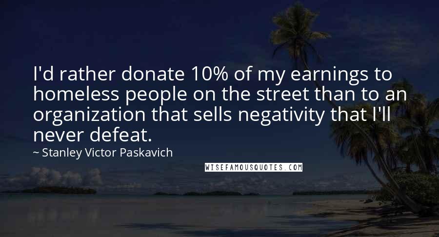 Stanley Victor Paskavich Quotes: I'd rather donate 10% of my earnings to homeless people on the street than to an organization that sells negativity that I'll never defeat.