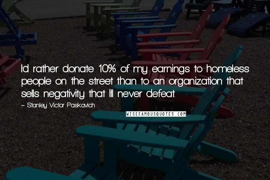 Stanley Victor Paskavich Quotes: I'd rather donate 10% of my earnings to homeless people on the street than to an organization that sells negativity that I'll never defeat.