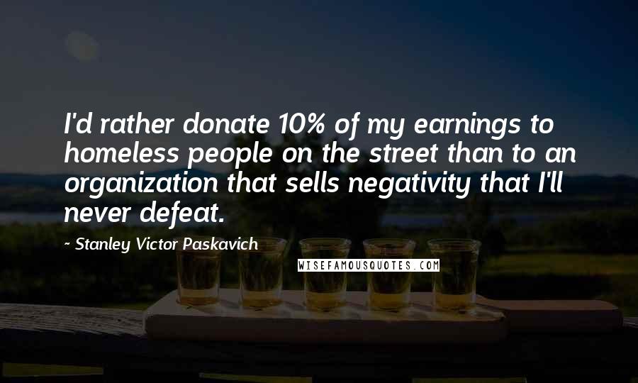 Stanley Victor Paskavich Quotes: I'd rather donate 10% of my earnings to homeless people on the street than to an organization that sells negativity that I'll never defeat.