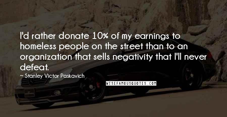 Stanley Victor Paskavich Quotes: I'd rather donate 10% of my earnings to homeless people on the street than to an organization that sells negativity that I'll never defeat.