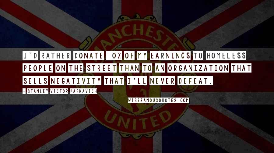 Stanley Victor Paskavich Quotes: I'd rather donate 10% of my earnings to homeless people on the street than to an organization that sells negativity that I'll never defeat.