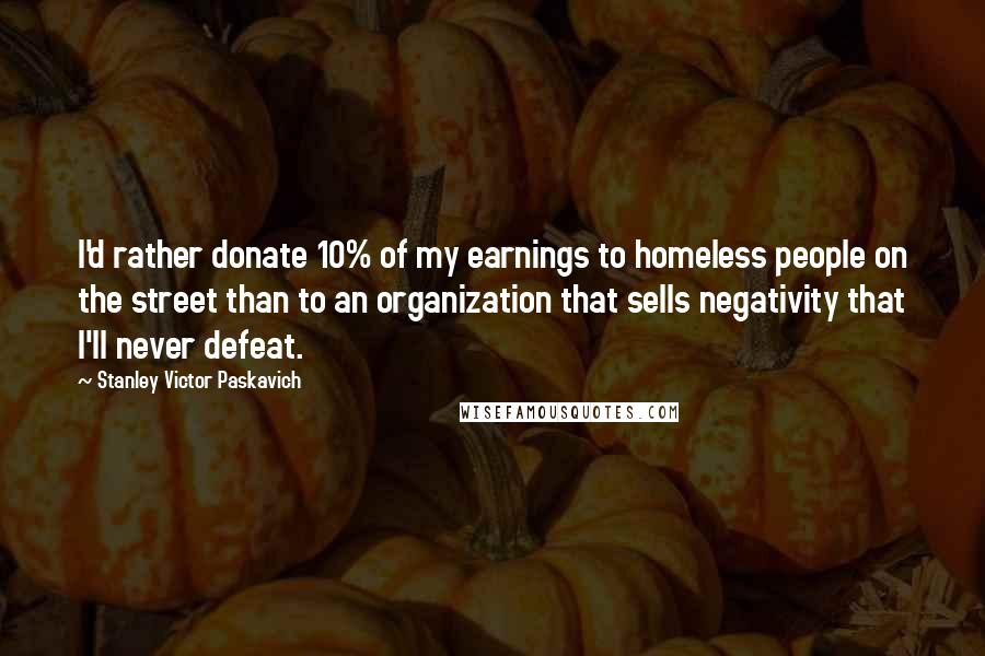 Stanley Victor Paskavich Quotes: I'd rather donate 10% of my earnings to homeless people on the street than to an organization that sells negativity that I'll never defeat.