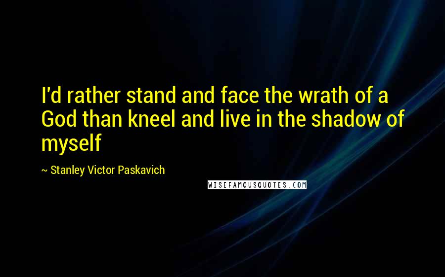 Stanley Victor Paskavich Quotes: I'd rather stand and face the wrath of a God than kneel and live in the shadow of myself