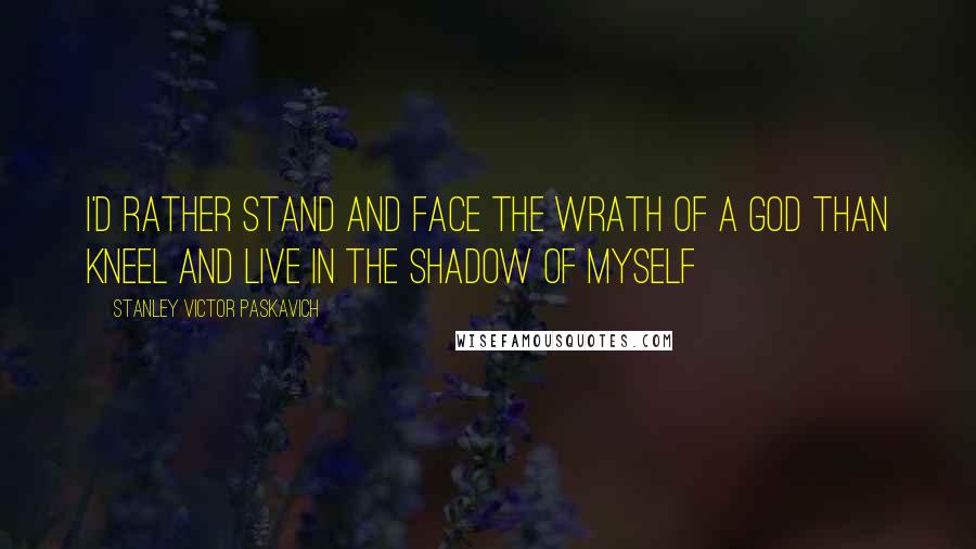 Stanley Victor Paskavich Quotes: I'd rather stand and face the wrath of a God than kneel and live in the shadow of myself