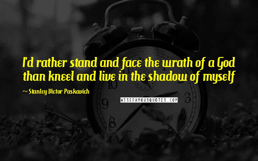 Stanley Victor Paskavich Quotes: I'd rather stand and face the wrath of a God than kneel and live in the shadow of myself