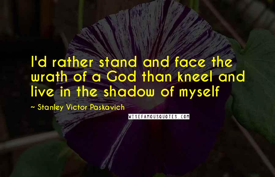 Stanley Victor Paskavich Quotes: I'd rather stand and face the wrath of a God than kneel and live in the shadow of myself