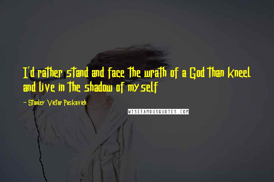 Stanley Victor Paskavich Quotes: I'd rather stand and face the wrath of a God than kneel and live in the shadow of myself