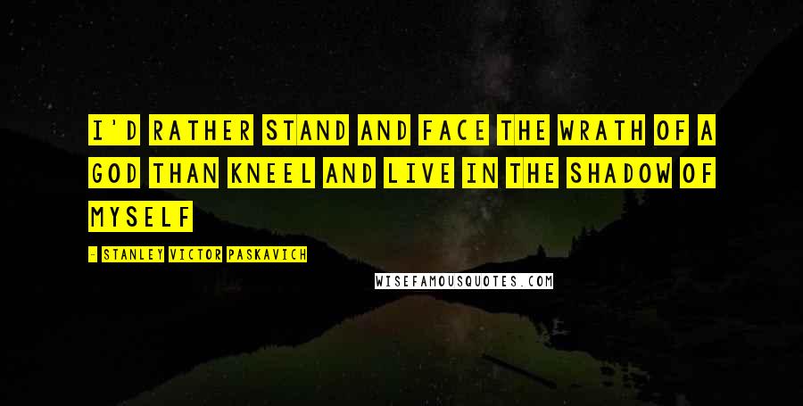 Stanley Victor Paskavich Quotes: I'd rather stand and face the wrath of a God than kneel and live in the shadow of myself