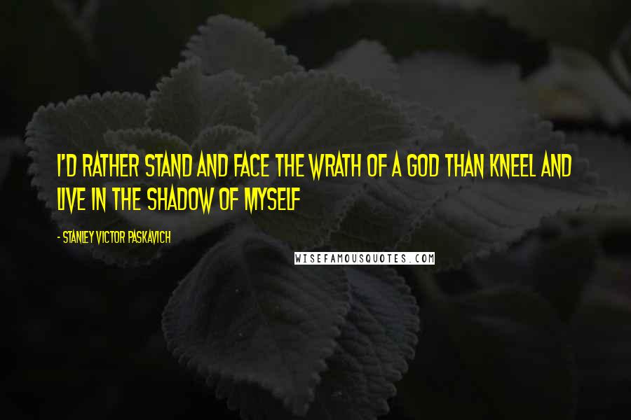 Stanley Victor Paskavich Quotes: I'd rather stand and face the wrath of a God than kneel and live in the shadow of myself