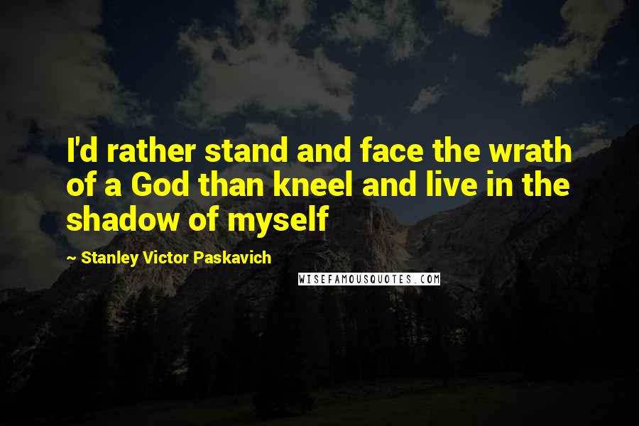 Stanley Victor Paskavich Quotes: I'd rather stand and face the wrath of a God than kneel and live in the shadow of myself