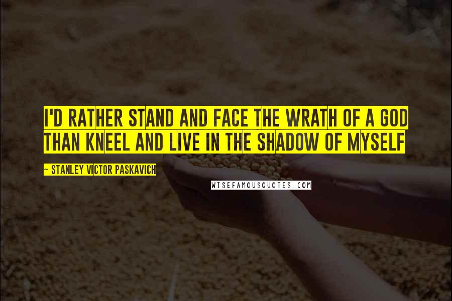 Stanley Victor Paskavich Quotes: I'd rather stand and face the wrath of a God than kneel and live in the shadow of myself