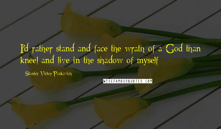 Stanley Victor Paskavich Quotes: I'd rather stand and face the wrath of a God than kneel and live in the shadow of myself