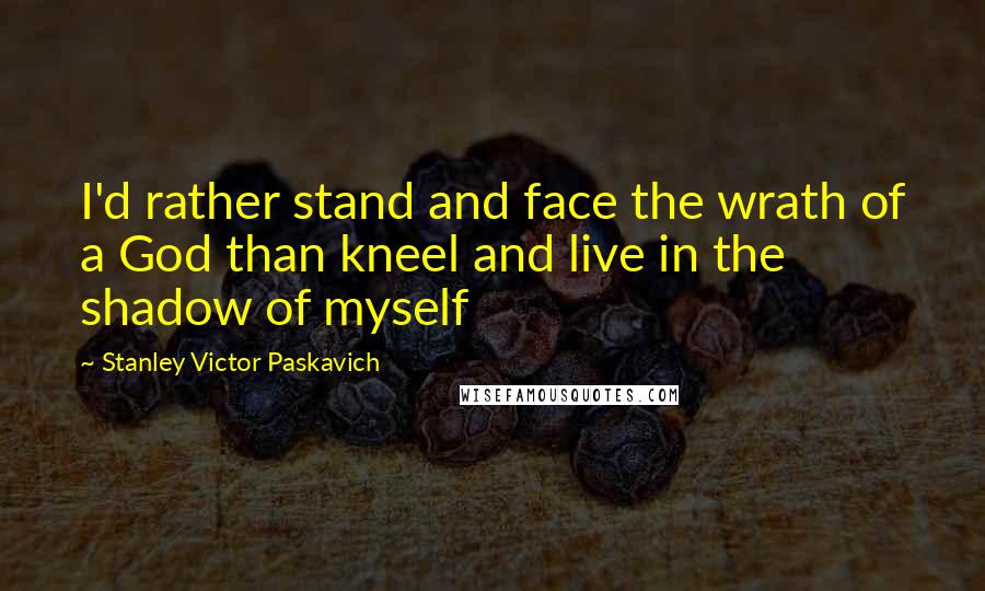 Stanley Victor Paskavich Quotes: I'd rather stand and face the wrath of a God than kneel and live in the shadow of myself