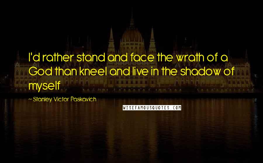 Stanley Victor Paskavich Quotes: I'd rather stand and face the wrath of a God than kneel and live in the shadow of myself