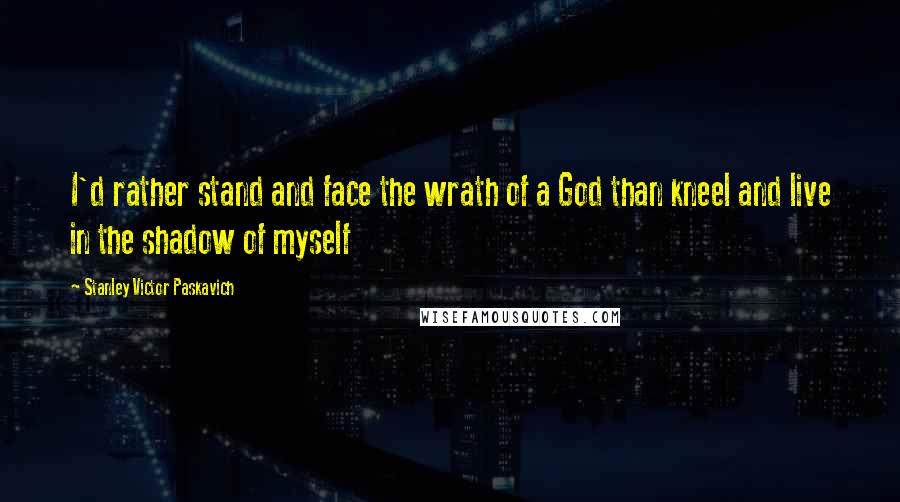 Stanley Victor Paskavich Quotes: I'd rather stand and face the wrath of a God than kneel and live in the shadow of myself