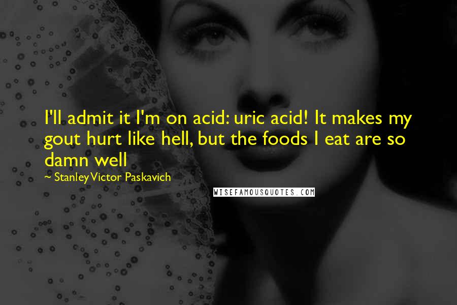 Stanley Victor Paskavich Quotes: I'll admit it I'm on acid: uric acid! It makes my gout hurt like hell, but the foods I eat are so damn well
