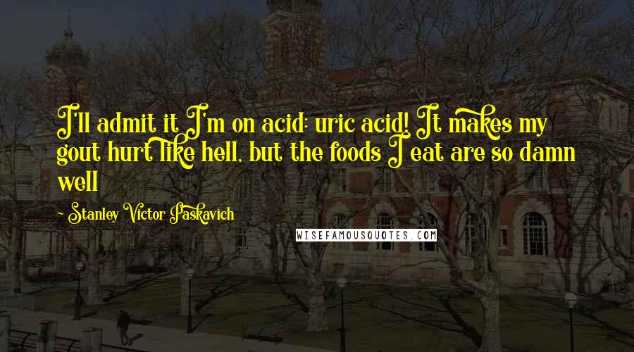 Stanley Victor Paskavich Quotes: I'll admit it I'm on acid: uric acid! It makes my gout hurt like hell, but the foods I eat are so damn well