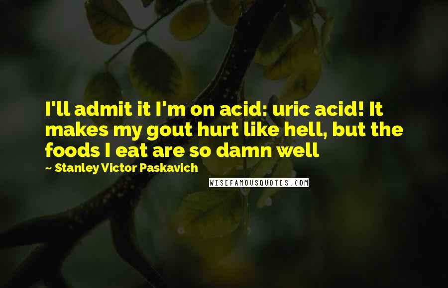 Stanley Victor Paskavich Quotes: I'll admit it I'm on acid: uric acid! It makes my gout hurt like hell, but the foods I eat are so damn well