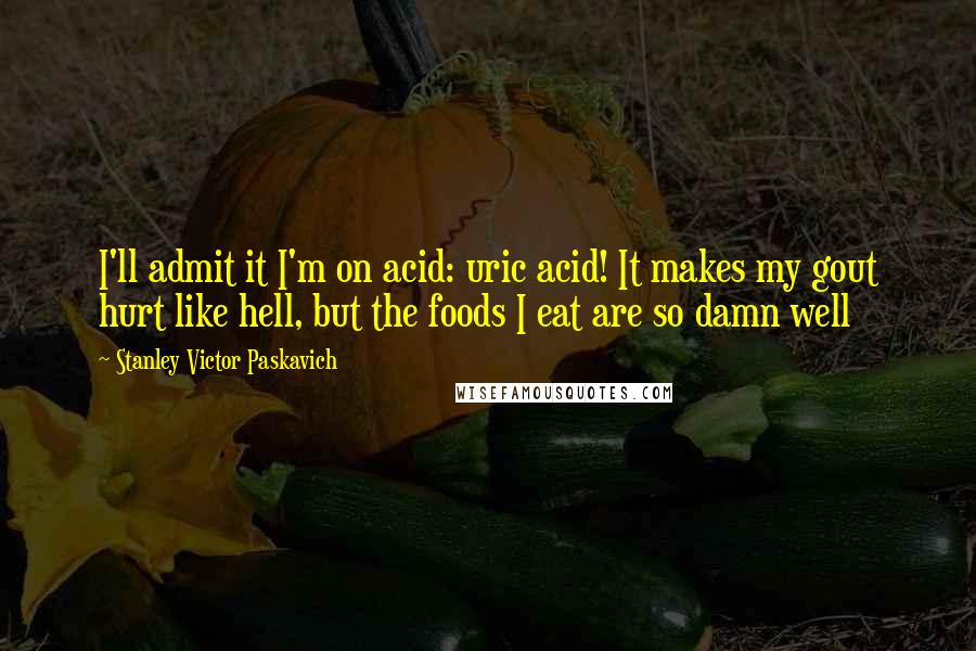 Stanley Victor Paskavich Quotes: I'll admit it I'm on acid: uric acid! It makes my gout hurt like hell, but the foods I eat are so damn well