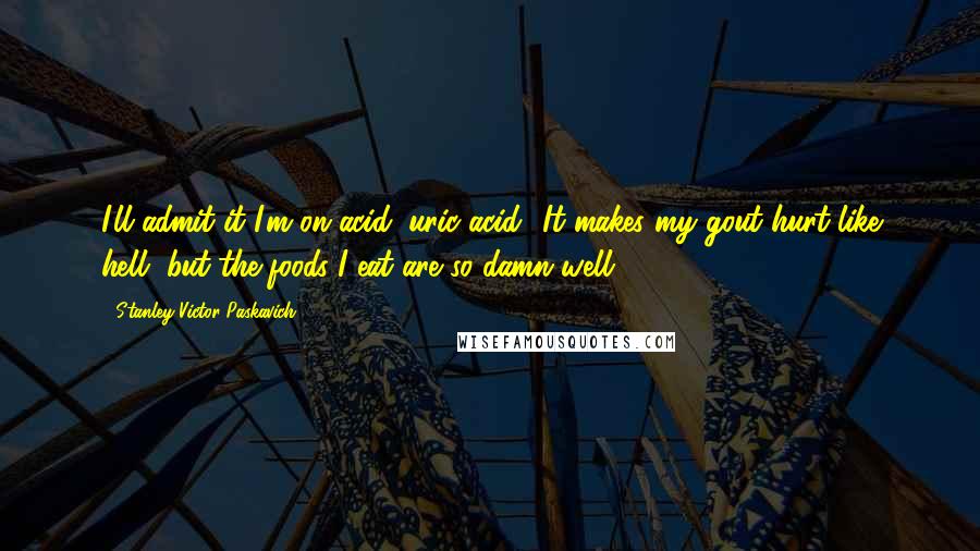 Stanley Victor Paskavich Quotes: I'll admit it I'm on acid: uric acid! It makes my gout hurt like hell, but the foods I eat are so damn well