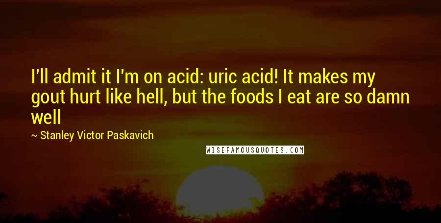 Stanley Victor Paskavich Quotes: I'll admit it I'm on acid: uric acid! It makes my gout hurt like hell, but the foods I eat are so damn well