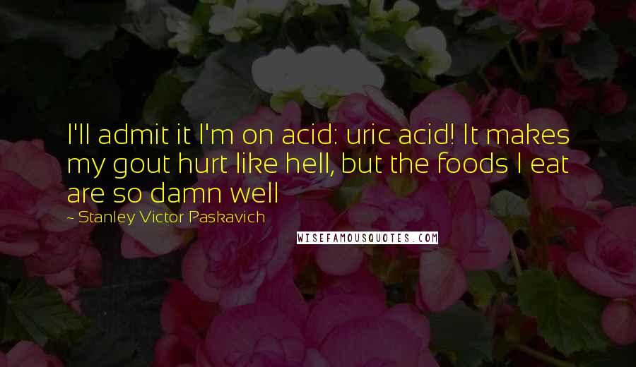 Stanley Victor Paskavich Quotes: I'll admit it I'm on acid: uric acid! It makes my gout hurt like hell, but the foods I eat are so damn well