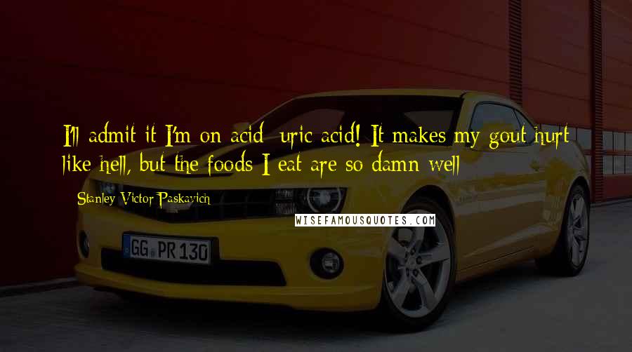 Stanley Victor Paskavich Quotes: I'll admit it I'm on acid: uric acid! It makes my gout hurt like hell, but the foods I eat are so damn well