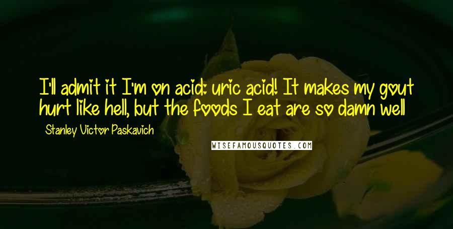 Stanley Victor Paskavich Quotes: I'll admit it I'm on acid: uric acid! It makes my gout hurt like hell, but the foods I eat are so damn well