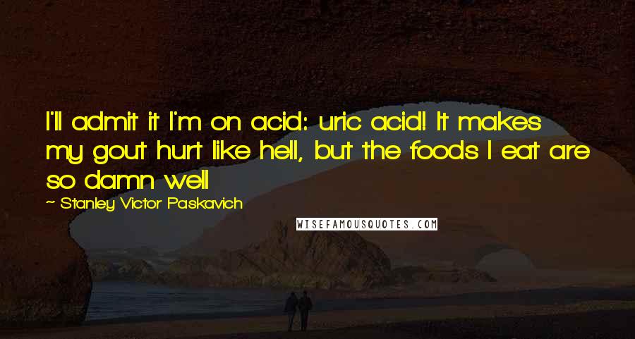 Stanley Victor Paskavich Quotes: I'll admit it I'm on acid: uric acid! It makes my gout hurt like hell, but the foods I eat are so damn well