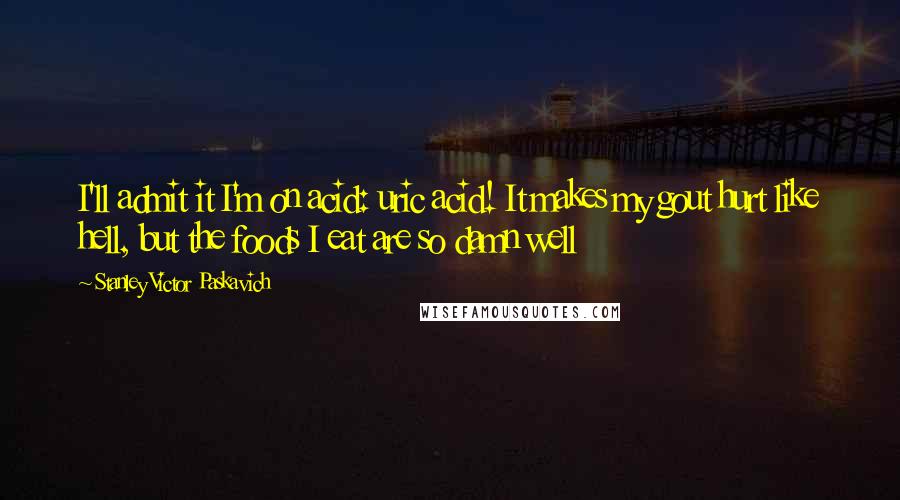 Stanley Victor Paskavich Quotes: I'll admit it I'm on acid: uric acid! It makes my gout hurt like hell, but the foods I eat are so damn well