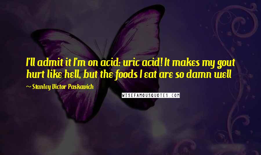 Stanley Victor Paskavich Quotes: I'll admit it I'm on acid: uric acid! It makes my gout hurt like hell, but the foods I eat are so damn well