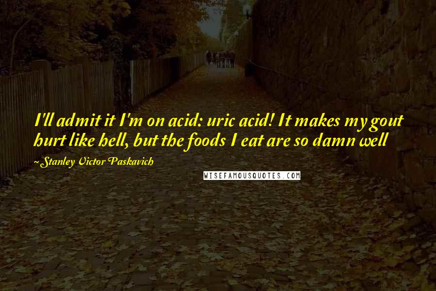 Stanley Victor Paskavich Quotes: I'll admit it I'm on acid: uric acid! It makes my gout hurt like hell, but the foods I eat are so damn well