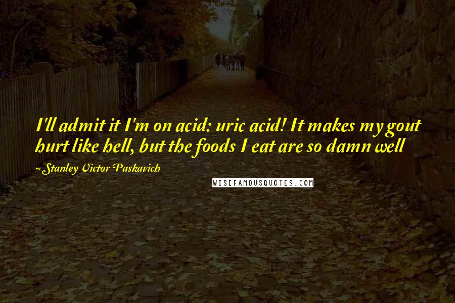 Stanley Victor Paskavich Quotes: I'll admit it I'm on acid: uric acid! It makes my gout hurt like hell, but the foods I eat are so damn well