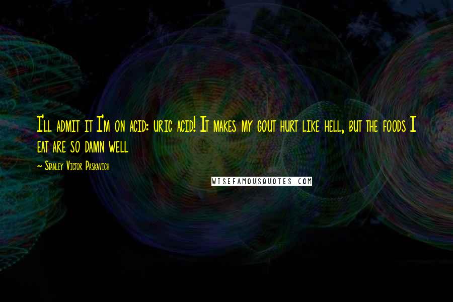 Stanley Victor Paskavich Quotes: I'll admit it I'm on acid: uric acid! It makes my gout hurt like hell, but the foods I eat are so damn well