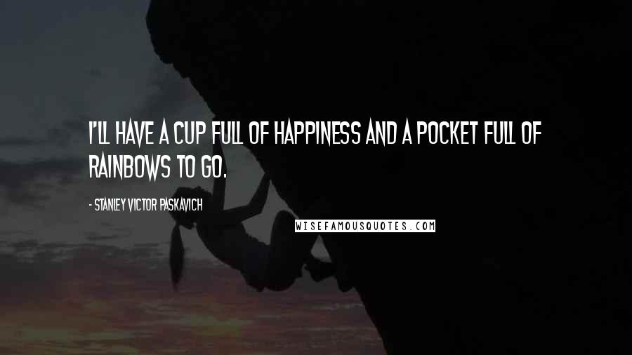 Stanley Victor Paskavich Quotes: I'll have a cup full of Happiness and a pocket full of Rainbows to go.