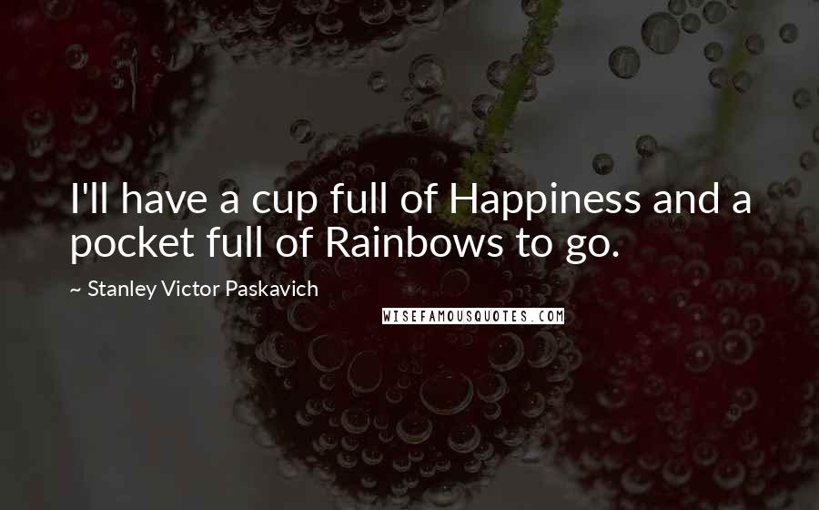 Stanley Victor Paskavich Quotes: I'll have a cup full of Happiness and a pocket full of Rainbows to go.