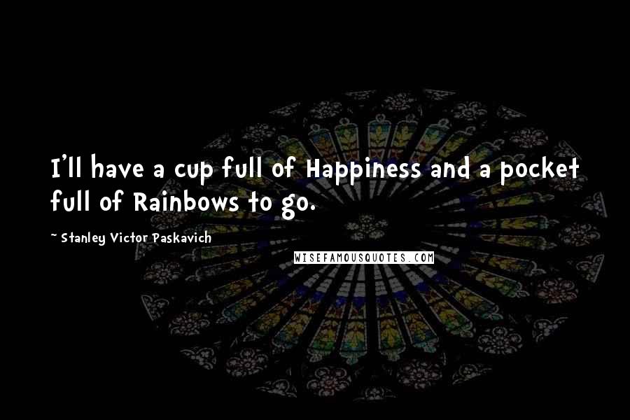 Stanley Victor Paskavich Quotes: I'll have a cup full of Happiness and a pocket full of Rainbows to go.