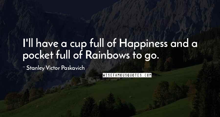 Stanley Victor Paskavich Quotes: I'll have a cup full of Happiness and a pocket full of Rainbows to go.