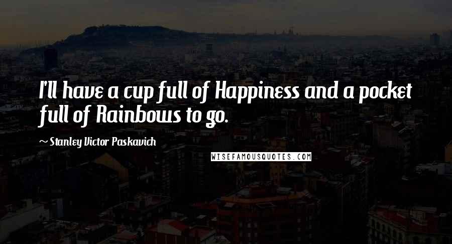 Stanley Victor Paskavich Quotes: I'll have a cup full of Happiness and a pocket full of Rainbows to go.
