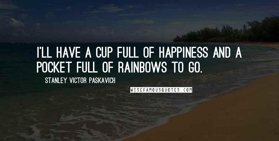 Stanley Victor Paskavich Quotes: I'll have a cup full of Happiness and a pocket full of Rainbows to go.