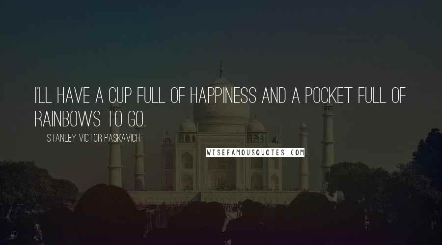 Stanley Victor Paskavich Quotes: I'll have a cup full of Happiness and a pocket full of Rainbows to go.