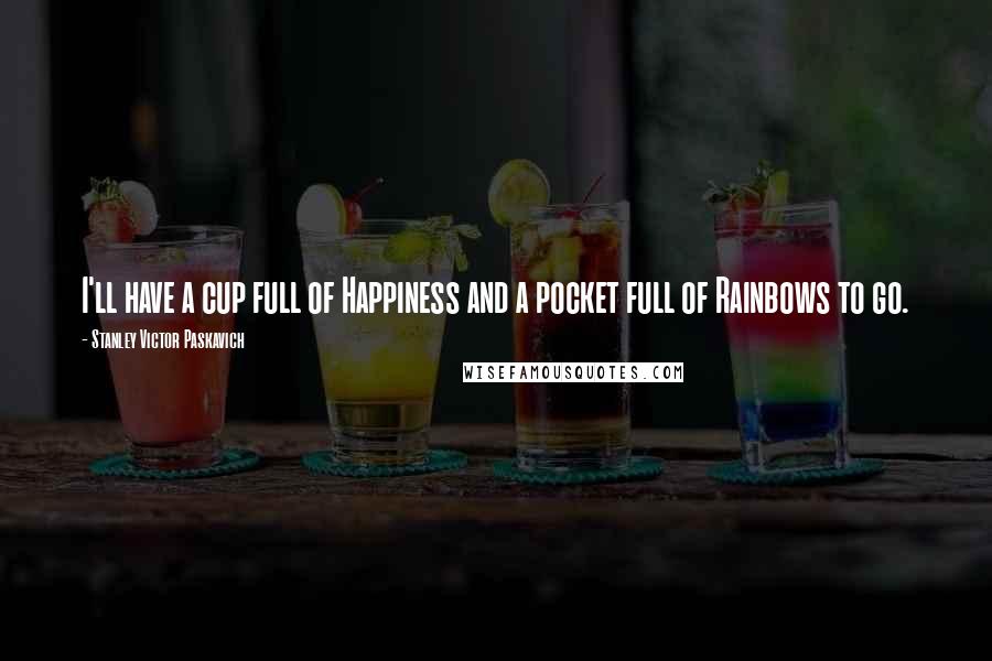 Stanley Victor Paskavich Quotes: I'll have a cup full of Happiness and a pocket full of Rainbows to go.