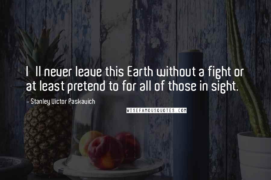 Stanley Victor Paskavich Quotes: I'll never leave this Earth without a fight or at least pretend to for all of those in sight.