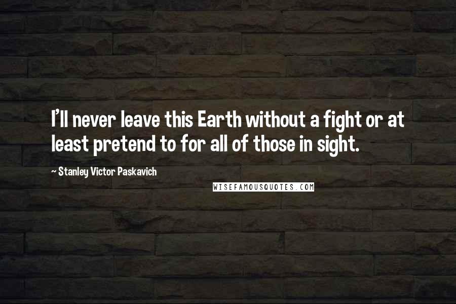 Stanley Victor Paskavich Quotes: I'll never leave this Earth without a fight or at least pretend to for all of those in sight.