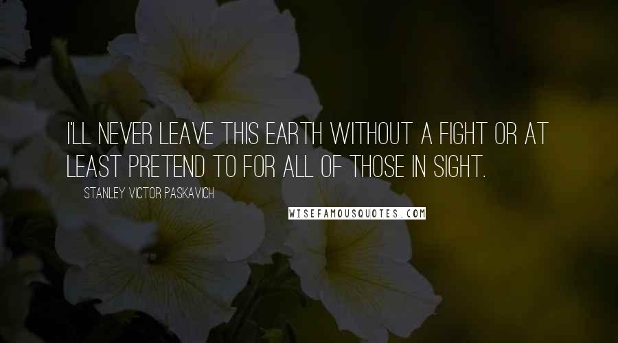 Stanley Victor Paskavich Quotes: I'll never leave this Earth without a fight or at least pretend to for all of those in sight.