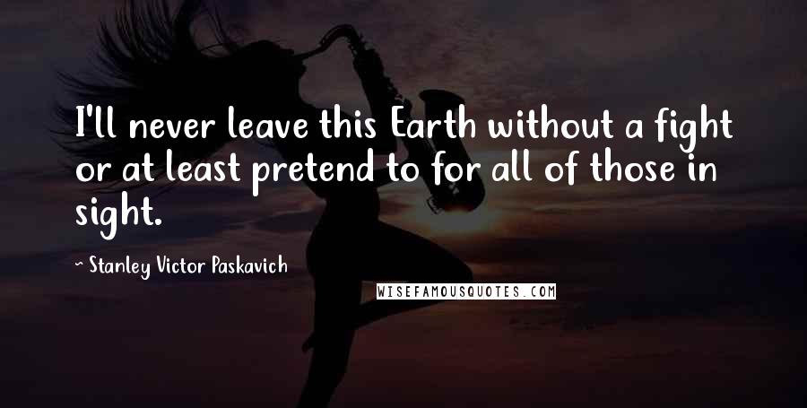 Stanley Victor Paskavich Quotes: I'll never leave this Earth without a fight or at least pretend to for all of those in sight.