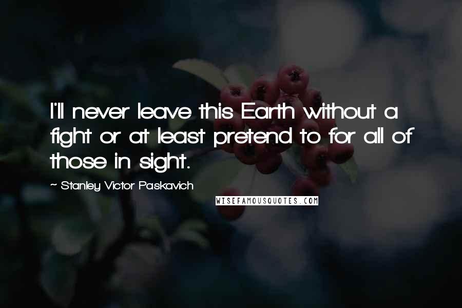 Stanley Victor Paskavich Quotes: I'll never leave this Earth without a fight or at least pretend to for all of those in sight.