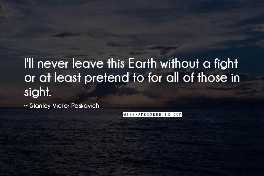 Stanley Victor Paskavich Quotes: I'll never leave this Earth without a fight or at least pretend to for all of those in sight.