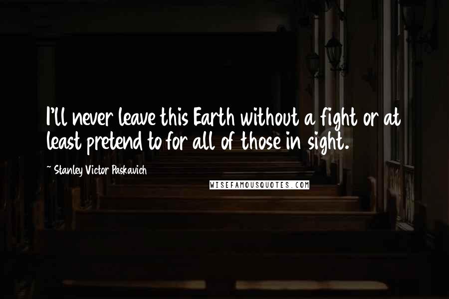 Stanley Victor Paskavich Quotes: I'll never leave this Earth without a fight or at least pretend to for all of those in sight.